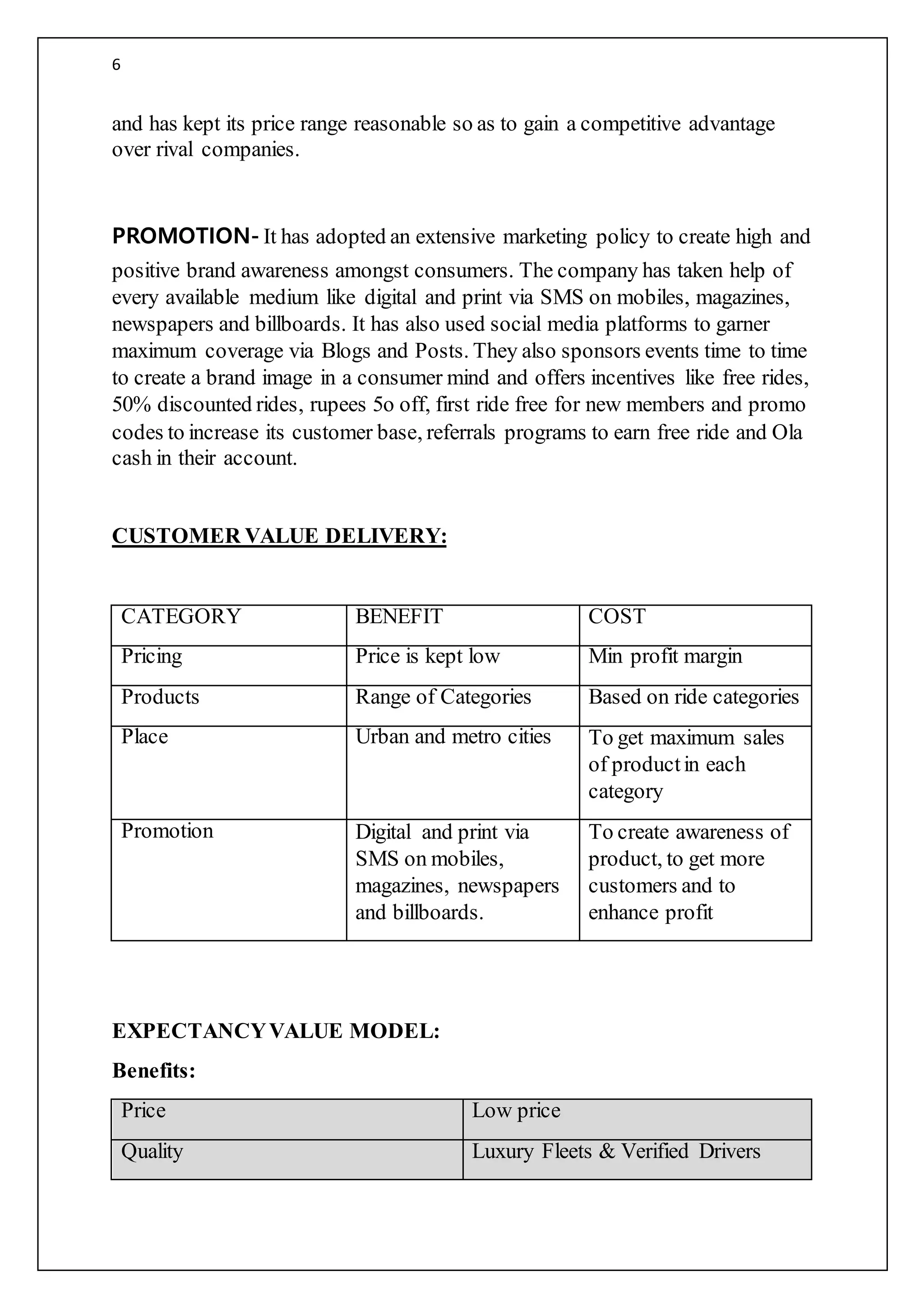 6
and has kept its price range reasonable so as to gain a competitive advantage
over rival companies.
PROMOTION- It has adopted an extensive marketing policy to create high and
positive brand awareness amongst consumers. The company has taken help of
every available medium like digital and print via SMS on mobiles, magazines,
newspapers and billboards. It has also used social media platforms to garner
maximum coverage via Blogs and Posts. They also sponsors events time to time
to create a brand image in a consumer mind and offers incentives like free rides,
50% discounted rides, rupees 5o off, first ride free for new members and promo
codes to increase its customer base, referrals programs to earn free ride and Ola
cash in their account.
CUSTOMER VALUE DELIVERY:
CATEGORY BENEFIT COST
Pricing Price is kept low Min profit margin
Products Range of Categories Based on ride categories
Place Urban and metro cities To get maximum sales
of productin each
category
Promotion Digital and print via
SMS on mobiles,
magazines, newspapers
and billboards.
To create awareness of
product, to get more
customers and to
enhance profit
EXPECTANCYVALUE MODEL:
Benefits:
Price Low price
Quality Luxury Fleets & Verified Drivers
 