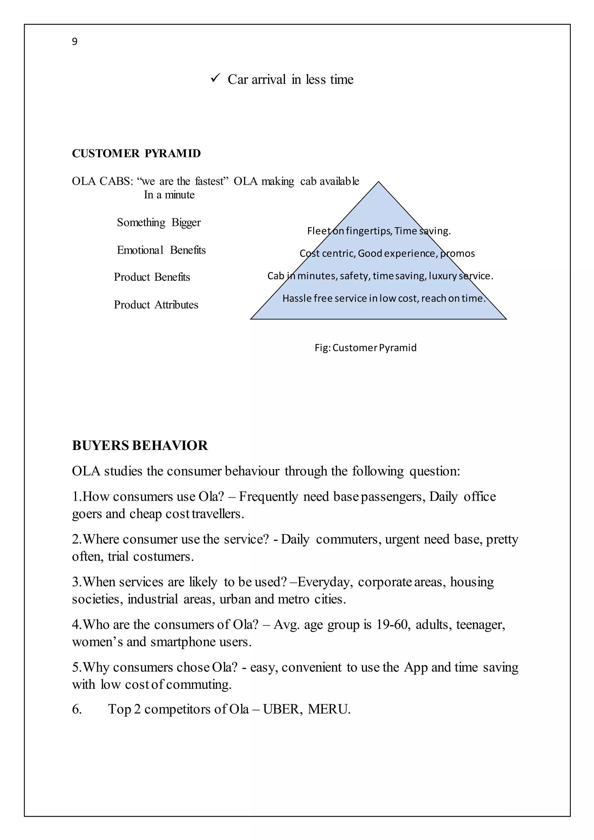 9
 Car arrival in less time
CUSTOMER PYRAMID
OLA CABS: “we are the fastest” OLA making cab available
In a minute
Something Bigger
Emotional Benefits
Product Benefits
Product Attributes
BUYERS BEHAVIOR
OLA studies the consumer behaviour through the following question:
1.How consumers use Ola? – Frequently need basepassengers, Daily office
goers and cheap costtravellers.
2.Where consumer use the service? - Daily commuters, urgent need base, pretty
often, trial costumers.
3.When services are likely to be used? –Everyday, corporateareas, housing
societies, industrial areas, urban and metro cities.
4.Who are the consumers of Ola? – Avg. age group is 19-60, adults, teenager,
women’s and smartphone users.
5.Why consumers chose Ola? - easy, convenient to use the App and time saving
with low costof commuting.
6. Top 2 competitors of Ola – UBER, MERU.
Fleetonfingertips,Time saving.
Cost centric,Goodexperience,promos
Cab inminutes,safety,timesaving,luxuryservice.
Hassle free service inlow cost,reachontime.
Fig:CustomerPyramid
 