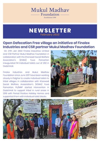 NEWSLETTER
February 2022
Open Defecation Free village an initiative of Finolex
Industries and CSR partner Mukul Madhav Foundation
On 27th Jan 2022 Finolex Industries Limited
and CSR Partner Mukul Madhav Foundation in
collaboration with the Kherwadi Social Welfare
Association’s (KSWA) Yuva Parivartan
inaugurated 114 Individual toilets out of 260 in
Gadchiroli.
Finolex Industries and Mukul Madhav
Foundation since June 2017 have been working
closely in Palghar to create individual toilets to
tribal villages in collaboration with Kherwadi
Social Welfare Association's (KSWA) Yuva
Parivartan. FIL/MMF started intervention in
Gadchiroli to support tribal in rural areas in
2019 with Period Positive Holiday Homes and
supported them with Individual toilet blocks.
 