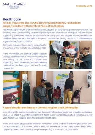 4
A special update on Sassoon General Hospital and KEM Hospital
Healthcare
Finolex Industries and its CSR partner Mukul Madhav Foundation
support children with Cerebral Palsy at Snehalaya.
FIL/MMF associated with Snehalaya institute in July 2021, an NGO working in Pune for Children (65
children) with Cerebral Palsy and are supporting them with various therapies. FIL/MMF began
supporting Snehalaya institute with assessment camp with the support to Sancheti Hospital
and Bharti Hospital for orthopedic and speech assessment. During the camp 12 children were
suggested for Orthotic devices.
Alongside remuneration is being supported for
3 teachers at this institute since October 2021.
From November we started weekly speech
therapy sessions twice a week on Wednesday
and Friday for 15 children’s, FIL/MMF are
supporting the 6 children with orthotics device
and clothes has been given to them for their
new outfits.
In an attempt to modernize and improve the quality of medical treatment provided to children,
MMF set up a Neo-Natal Intensive Care Unit (NICU) in the year 2000 and a Neo-Natal Ward in the
year 2001 at KEM hospital as its first project in Healthcare.
There after many projects and initiatives have been done. Another breakthrough is when MMF
created the NICU at Sassoon General Hospital. Thereafter others departments have been
upgraded and a continuous follow up and reporting is done on a monthly basis.
February 2022
 
