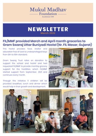 NEWSLETTER
March 2022
FIL/MMF provided March and April month groceries to
Gram Swaraj Uttar Buniyadi Hostel (Nr. FIL Masar, Gujarat)
This hostel provides food, shelter and
education free of cost to underprivileged boys
from 8th to 10th standard.
Gram Swaraj Trust relies on donation to
support the school and hostel and had
requested FIL/MMF to provide monthly grocery
support for the hostilities, which FIL/MMF
started support from September, 2021 and
continues every month.
Through this initiative 11 children will be
provided breakfast, lunch and dinner which
would help in their growth and development.
 