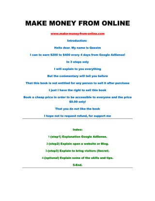 MAKE MONEY FROM ONLINE
                  www.make-money-from-online.com

                             Introduction:

                    Hello dear, My name is Qassim

    I can to earn $200 to $400 every 4 days from Google AdSense!

                            In 3 steps only

                    I will explain to you everything

               But the commentary will tell you before

 That this book is not entitled for any person to sell it after purchase

                I just I have the right to sell this book

Book a cheap price in order to be accessible to everyone and the price
                              $0.99 only!

                     That you do not like the book

             I hope not to request refund, for support me



                                 Index:

                1-(step1) Explanation Google AdSense.

               2-(step2) Explain open a website or Blog.

              3-(step3) Explain to bring visitors (Secret).

            4-(optional) Explain some of the skills and tips.

                                 5-End.
 