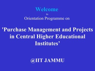 Welcome
to
Orientation Programme on
'Purchase Management and Projects
in Central Higher Educational
Institutes’
@IIT JAMMU
 