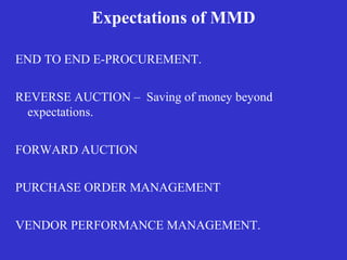 Expectations of MMD
END TO END E-PROCUREMENT.
REVERSE AUCTION – Saving of money beyond
expectations.
FORWARD AUCTION
PURCHASE ORDER MANAGEMENT
VENDOR PERFORMANCE MANAGEMENT.
 