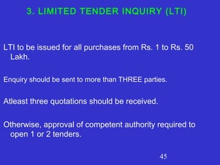 45
3. LIMITED TENDER INQUIRY (LTI)
LTI to be issued for all purchases from Rs. 1 to Rs. 50
Lakh.
Enquiry should be sent to more than THREE parties.
Atleast three quotations should be received.
Otherwise, approval of competent authority required to
open 1 or 2 tenders.
 