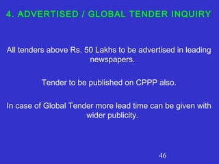 46
4. ADVERTISED / GLOBAL TENDER INQUIRY
All tenders above Rs. 50 Lakhs to be advertised in leading
newspapers.
Tender to be published on CPPP also.
In case of Global Tender more lead time can be given with
wider publicity.
 