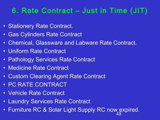 48
6. Rate Contract – Just in Time (JIT)
• Stationery Rate Contract.
• Gas Cylinders Rate Contract
• Chemical, Glassware and Labware Rate Contract.
• Uniform Rate Contract
• Pathology Services Rate Contract
• Medicine Rate Contract
• Custom Clearing Agent Rate Contract
• PC RATE CONTRACT
• Vehicle Rate Contract
• Laundry Services Rate Contract
• Furniture RC & Solar Light Supply RC now expired.
 