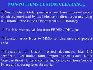 NON-PO ITEMS CUSTOM CLEARANCE
Non Purchase Order purchases are those imported goods
which are purchased by the Indentor by direct order and lying
in Custom Office in the name of MMD / IIT Bombay.
 For this , we receive alert from FEDEX / DHL, etc.
Indentor issues letter to MMD for clearance and project
code.
Preparation of Custom related documents like CD
certificate, Declaration form, Import Export Code, DSIR
Copy, Authority letter to courier agency to clear from Custom
House and covering letter for carrier.
 