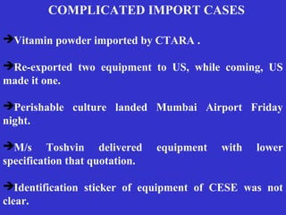 COMPLICATED IMPORT CASES
Vitamin powder imported by CTARA .
Re-exported two equipment to US, while coming, US
made it one.
Perishable culture landed Mumbai Airport Friday
night.
M/s Toshvin delivered equipment with lower
specification that quotation.
Identification sticker of equipment of CESE was not
clear.
 