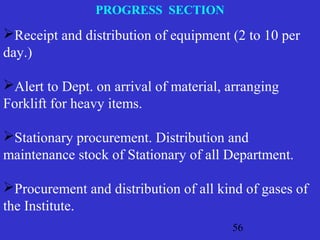56
PROGRESS SECTION
Receipt and distribution of equipment (2 to 10 per
day.)
Alert to Dept. on arrival of material, arranging
Forklift for heavy items.
Stationary procurement. Distribution and
maintenance stock of Stationary of all Department.
Procurement and distribution of all kind of gases of
the Institute.
 