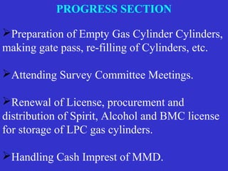 Preparation of Empty Gas Cylinder Cylinders,
making gate pass, re-filling of Cylinders, etc.
Attending Survey Committee Meetings.
Renewal of License, procurement and
distribution of Spirit, Alcohol and BMC license
for storage of LPC gas cylinders.
Handling Cash Imprest of MMD.
PROGRESS SECTION
 
