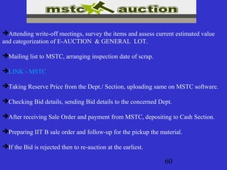 60
Attending write-off meetings, survey the items and assess current estimated value
and categorization of E-AUCTION & GENERAL LOT.
Mailing list to MSTC, arranging inspection date of scrap.
LINK - MSTC
Taking Reserve Price from the Dept./ Section, uploading same on MSTC software.
Checking Bid details, sending Bid details to the concerned Dept.
After receiving Sale Order and payment from MSTC, depositing to Cash Section.
Preparing IIT B sale order and follow-up for the pickup the material.
If the Bid is rejected then to re-auction at the earliest.
 
