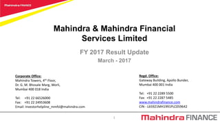 Mahindra & Mahindra Financial
Services Limited
FY 2017 Result Update
March - 2017
Regd. Office:
Gateway Building, Apollo Bunder,
Mumbai 400 001 India
Tel: +91 22 2289 5500
Fax: +91 22 2287 5485
www.mahindrafinance.com
CIN - L65921MH1991PLC059642
1
Corporate Office:
Mahindra Towers, 4th Floor,
Dr. G. M. Bhosale Marg, Worli,
Mumbai 400 018 India
Tel: +91 22 66526000
Fax: +91 22 24953608
Email: Investorhelpline_mmfsl@mahindra.com
 