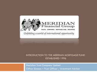 INTRODUCTION TO THE MERIDIAN MORTGAGE FUND
ESTABLISHED 1996
Meridian Trust Company Limited
Clifton Simeon – Trust Officer / Investment Advisor
 