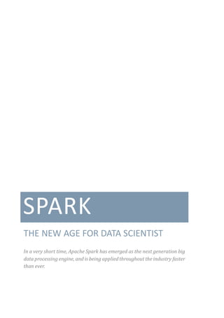 SPARK
THE NEW AGE FOR DATA SCIENTIST
In a very short time, Apache Spark has emerged as the next generation big
data processing engine, and is being applied throughout the industry faster
than ever.
 