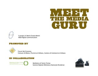 MEET
                                                   THE MEDIA
                                                   GURU
     A project of Maria Grazia Mattei
     MGM Digital Communication



Promoted by


     Forum Net Economy
     Comune di Milano, Provincia di Milano, Camera di Commercio di Milano


In collaboration

                          Mediateca di Santa Teresa
                          Sezione Digitale Biblioteca Nazionale Braidense
 