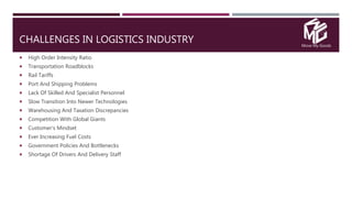 Move My Goods
CHALLENGES IN LOGISTICS INDUSTRY
 High Order Intensity Ratio
 Transportation Roadblocks
 Rail Tariffs
 Port And Shipping Problems
 Lack Of Skilled And Specialist Personnel
 Slow Transition Into Newer Technologies
 Warehousing And Taxation Discrepancies
 Competition With Global Giants
 Customer’s Mindset
 Ever Increasing Fuel Costs
 Government Policies And Bottlenecks
 Shortage Of Drivers And Delivery Staff
 
