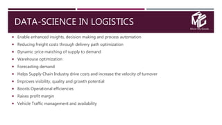 Move My Goods
DATA-SCIENCE IN LOGISTICS
 Enable enhanced insights, decision making and process automation
 Reducing freight costs through delivery path optimization
 Dynamic price matching of supply to demand
 Warehouse optimization
 Forecasting demand
 Helps Supply Chain Industry drive costs and increase the velocity of turnover
 Improves visibility, quality and growth potential
 Boosts Operational efficiencies
 Raises profit margin
 Vehicle Traffic management and availability
 