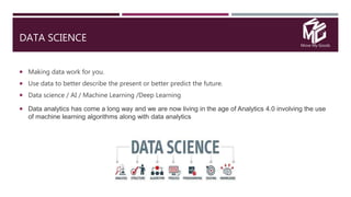 Move My Goods
DATA SCIENCE
 Making data work for you.
 Use data to better describe the present or better predict the future.
 Data science / AI / Machine Learning /Deep Learning
 Data analytics has come a long way and we are now living in the age of Analytics 4.0 involving the use
of machine learning algorithms along with data analytics
 