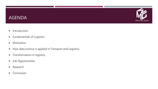 Move My Goods
AGENDA
 Introduction
 Fundamentals of Logistics
 Motivation
 How data science is applied in Transport and Logistics.
 Transformation in logistics
 Job Opportunities.
 Research
 Conclusion
 