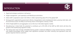 Move My Goods
INTRODUCTION
 Digital technologies revolutions in all sectors.
 freight management , port operations and Warehouse automation.
 India's GDP is expected to reach 3.02 trillion in 2020, representing about 4% of the global GDP.
 Strong growth supported by government reforms, transportation sector development plans, growing retail sales, and
the eCommerce sector are likely to be the key drivers of the logistics industry in India.
 Online freight platforms and aggregators are on the rise in the Indian logistics market.
 Manufacturing in India holds the potential to contribute up to 25%-30% of the GDP by 2025 which will drive the
growth of the warehousing segment in India.
 The startup team have strongly embedded Gaining greater contextual intelligence using machine learning combined
with related technologies across supply chain operations translates into lower inventory and operations costs and
quicker response times to customers.
 