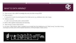 Move My Goods
WHAT IS DATA MINING?
 Data mining is also called knowledge discovery and data mining (KDD)
 Data mining is
 extraction of useful structured patterns from data sources, e.g., databases, texts, web, images.
 Patterns must be:
 valid, novel, potentially useful, understandable
 KDD is often applied interactively and iteratively.
 Data mining is used in Data Science
 As a term, “data science” often is applied more broadly than the traditional use of “data mining,” but data mining
techniques provide some of the clearest illustrations of the principles of data science.
 
