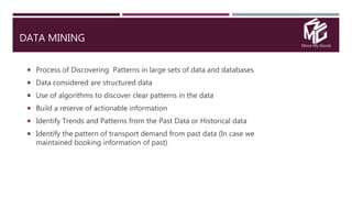 Move My Goods
DATA MINING
 Process of Discovering Patterns in large sets of data and databases
 Data considered are structured data
 Use of algorithms to discover clear patterns in the data
 Build a reserve of actionable information
 Identify Trends and Patterns from the Past Data or Historical data
 Identify the pattern of transport demand from past data (In case we
maintained booking information of past)
 