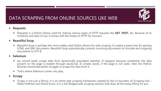 Move My Goods
DATA SCRAPING FROM ONLINE SOURCES LIKE WEB
 Requests
 Requests is a Python library used for making various types of HTTP requests like GET, POST, etc. Because of its
simplicity and ease of use, it comes with the motto of HTTP for Humans.
 Beautiful Soup
 Beautiful Soup is perhaps the most widely used Python library for web scraping. It creates a parse tree for parsing
HTML and XML documents. Beautiful Soup automatically converts incoming documents to Unicode and outgoing
documents to UTF-8.
 Selenium
 we cannot easily scrape data from dynamically populated websites. It happens because sometimes the data
present on the page is loaded through JavaScript. In simple words, if the page is not static, then the Python
libraries mentioned earlier struggle to scrape the data from it.
 That’s where Selenium comes into play.
 Scrapy
 Scrapy is not just a library; it is an entire web scraping framework created by the co-founders of Scraping hub –
Pablo Hoffman and Shane Evans. It is a full-fledged web scraping solution that does all the heavy lifting for you.
 