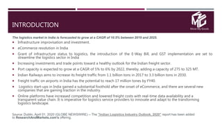 Move My Goods
INTRODUCTION
The logistics market in India is forecasted to grow at a CAGR of 10.5% between 2019 and 2025.
 Infrastructure improvisation and investment.
 eCommerce revolution in India
 Grant of infrastructure status to logistics, the introduction of the E-Way Bill, and GST implementation are set to
streamline the logistics sector in India
 Increasing investments and trade points toward a healthy outlook for the Indian freight sector.
 Port capacity is expected to grow at a CAGR of 5% to 6% by 2022, thereby, adding a capacity of 275 to 325 MT.
 Indian Railways aims to increase its freight traffic from 1.1 billion tons in 2017 to 3.3 billion tons in 2030.
 Freight traffic on airports in India has the potential to reach 17 million tones by FY40.
 Logistics start-ups in India gained a substantial foothold after the onset of eCommerce, and there are several new
companies that are gaining traction in the industry.
 Online platforms have increased competition and lowered freight costs with real-time data availability and a
transparent value chain. It is imperative for logistics service providers to innovate and adapt to the transforming
logistics landscape.
Source: Dublin, April 01, 2020 (GLOBE NEWSWIRE) -- The "Indian Logistics Industry Outlook, 2020" report has been added
to ResearchAndMarkets.com's offering.
 