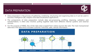Move My Goods
DATA PREPARATION
 Data preparation is the process of gathering, combining, structuring and organizing data so it can be used in
business intelligence (BI), analytics and data visualization applications.
 The components of data preparation include data pre-processing, profiling, cleansing, validation and
transformation; it often also involves pulling together data from different internal systems and external
sources.
 For the purpose of MMG, few of the data were scraped from online sources like web. The main transactional
data was a live data which included customer, franchise, sales, vehicle information.
 