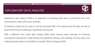Move My Goods
EXPLORATORY DATA ANALYSIS
Exploratory data analysis (EDA) is an approach to analysing data sets to summarize their main
characteristics, often with visual methods.
A statistical model can be used or not, but primarily EDA is for seeing what the data can tell us
beyond the formal modelling or hypothesis testing task.
EDA is different from initial data analysis (IDA) which focuses more narrowly on checking
assumptions required for model fitting and hypothesis testing, and handling missing values and
making transformations of variables as needed. EDA encompasses IDA.
 