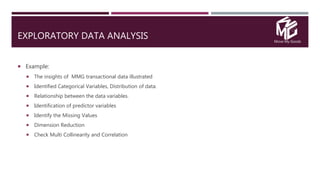Move My Goods
EXPLORATORY DATA ANALYSIS
 Example:
 The insights of MMG transactional data illustrated
 Identified Categorical Variables, Distribution of data.
 Relationship between the data variables.
 Identification of predictor variables
 Identify the Missing Values
 Dimension Reduction
 Check Multi Collinearity and Correlation
 