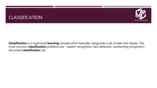Move My Goods
CLASSIFICATION
Classification is a supervised learning concept which basically categorizes a set of data into classes. The
most common classification problems are – speech recognition, face detection, handwriting recognition,
document classification, etc.
 