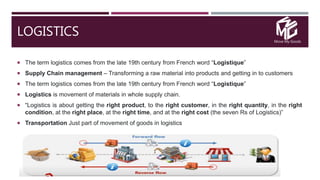 Move My Goods
LOGISTICS
 The term logistics comes from the late 19th century from French word “Logistique”
 Supply Chain management – Transforming a raw material into products and getting in to customers
 The term logistics comes from the late 19th century from French word “Logistique”
 Logistics is movement of materials in whole supply chain.
 “Logistics is about getting the right product, to the right customer, in the right quantity, in the right
condition, at the right place, at the right time, and at the right cost (the seven Rs of Logistics)”
 Transportation Just part of movement of goods in logistics
 