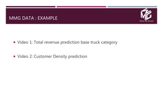 Move My Goods
MMG DATA : EXAMPLE
 Video 1: Total revenue prediction base truck category
 Video 2: Customer Density prediction
 