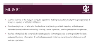Move My Goods
ML & BI
 Machine learning is the study of computer algorithms that improve automatically through experience. It
is seen as a subset of artificial intelligence
 Deep learning is part of a broader family of machine learning methods based on artificial neural
networks with representation learning. Learning can be supervised, semi-supervised or unsupervised.
 Business intelligence (BI) comprises the strategies and technologies used by enterprises for the data
analysis of business information. BI technologies provide historical, current, and predictive views of
business operations.
 