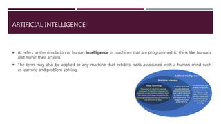ARTIFICIAL INTELLIGENCE
 AI refers to the simulation of human intelligence in machines that are programmed to think like humans
and mimic their actions.
 The term may also be applied to any machine that exhibits traits associated with a human mind such
as learning and problem-solving.
 
