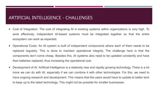 ARTIFICIAL INTELLIGENCE - CHALLENGES
 Cost of Integration: The cost of integrating AI in existing systems within organizations is very high. To
work effectively, independent AI-based systems must be integrated together so that the entire
ecosystem can work as expected.
 Operational Costs: An AI system is built of independent components where each of them needs to be
replaced regularly. This is done to maintain operational integrity. The challenge here is that the
components don’t come cheap. Besides this, AI systems also need to be updated constantly and have
their batteries replaced, thus increasing the operational cost.
 Development of AI: Artificial Intelligence is a relatively new and rapidly growing technology. There is a lot
more we can do with AI, especially if we can combine it with other technologies. For this, we need to
have ongoing research and development. This means that the users would have to update to better tech
to keep up to the latest technology. This might not be possible for smaller businesses.
 