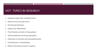 HOT TOPICS IN RESEARCH
 Analyzing supply chain complexity drivers
 Delivery service through drones.
 Port Density Distribution
 Supply chain effectiveness
 Price Prediction all kinds of Transportation
 Vehicle Distribution and Route optimization
 Distribution of Industries and forecasted Business
 Cost Reduction in Transportation
 Effective Automation process in Logistics
 