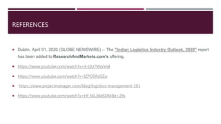 REFERENCES
 Dublin, April 01, 2020 (GLOBE NEWSWIRE) -- The "Indian Logistics Industry Outlook, 2020" report
has been added to ResearchAndMarkets.com's offering.
 https://www.youtube.com/watch?v=4-QU7WiVxh8
 https://www.youtube.com/watch?v=lZPO5RclZEo
 https://www.projectmanager.com/blog/logistics-management-101
 https://www.youtube.com/watch?v=Hf_ML38dSDM&t=29s
 