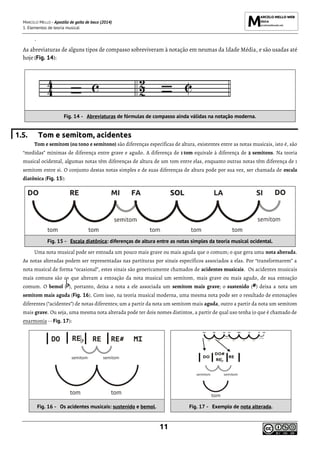 MARCELO MELLO - Apostila de gaita de boca (2014)
1. Elementos de teoria musical
11
`
As abreviaturas de alguns tipos de compasso sobreviveram à notação em neumas da Idade Média, e são usadas até
hoje (Fig. 14):
Fig. 14 - Abreviaturas de fórmulas de compasso ainda válidas na notação moderna.
1.5. Tom e semitom, acidentes
Tom e semitom (ou tono e semitono) são diferenças específicas de altura, existentes entre as notas musicais, isto é, são
“medidas” mínimas de diferença entre grave e agudo. A diferença de 1 tom equivale à diferença de 2 semitons. Na teoria
musical ocidental, algumas notas têm diferenças de altura de um tom entre elas, enquanto outras notas têm diferença de 1
semitom entre si. O conjunto destas notas simples e de suas diferenças de altura pode por sua vez, ser chamada de escala
diatônica (Fig. 15):
Fig. 15 - Escala diatônica: diferenças de altura entre as notas simples da teoria musical ocidental.
Uma nota musical pode ser entoada um pouco mais grave ou mais aguda que o comum; o que gera uma nota alterada.
As notas alteradas podem ser representadas nas partituras por sinais específicos associados a elas. Por “transformarem” a
nota musical de forma “ocasional”, estes sinais são genericamente chamados de acidentes musicais. Os acidentes musicais
mais comuns são os que alteram a entoação da nota musical um semitom, mais grave ou mais agudo, de sua entoação
comum. O bemol ( ), portanto, deixa a nota a ele associada um semitom mais grave; o sustenido (#) deixa a nota um
semitom mais aguda (Fig. 16). Com isso, na teoria musical moderna, uma mesma nota pode ser o resultado de entonações
diferentes (“acidentes”) de notas diferentes; um a partir da nota um semitom mais aguda, outro a partir da nota um semitom
mais grave. Ou seja, uma mesma nota alterada pode ter dois nomes distintos, a partir de qual uso tenha (o que é chamado de
enarmonia -- Fig. 17):
Fig. 16 - Os acidentes musicais: sustenido e bemol. Fig. 17 - Exemplo de nota alterada.
 