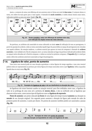 MARCELO MELLO - Apostila de gaita de boca (2014)
1. Elementos de teoria musical
12
Assim, o conjunto de notas com diferença de um semitom entre si forma um total de doze notas. O conjunto destas 12
notas, em ordem da mais grave para a mais aguda, é chamado de escala cromática. A tabela abaixo mostra estas notas,
indicando também as nota com nome “duplo” (Fig. 18):
DO
DO#
RE
RE
RE#
MI
MI FA
FA#
SOL
SOL
SOL#
LA
LA
LA#
SI
SI DO
st st st st st st st st st st st st
Fig. 18 - Escala cromática, notas com diferenças de semitom entre elas,
com indicação dos duplos nomes das notas alteradas.
Na partitura, os acidentes são associados às notas colocando os sinais antes da indicação da nota no pentagrama. A
partir da aparição do acidente, todas as notas associadas àquele lugar da pauta (linha ou espaço do pentagrama) são entoadas
com aquele acidente. Na notação moderna, o acidente musical que aparece no meio do compasso é chamado de acidente
ocorrente, e tem validade até o fim do compasso; isto é, as notas colocadas no lugar da partitura indicado pelo acidente (linha
ou espaço) serão alteradas até o final do compasso, e voltam ao normal no próximo compasso. O bequadro ( ) é o sinal que
anula o efeito dos acidentes anteriores associados ao lugar do pentagrama.
1.6. Ligadura de valor, ponto de aumento
Uma única nota musical pode ter uma duração equivalente a várias figuras de tempo seguidas; e essa nota musical
poderá então ser representada na partitura por várias figuras de tempo associadas entre si por ligaduras, linhas arqueadas
ligando duas ou mais notas (Fig. 19):
Fig. 19 - Exemplos de ligaduras de valor e de sua interferência na duração das notas.
As ligaduras são sinais bastante usados na notação musical, para fins múltiplos; neste caso, a ligadura de
valor só se prolonga de uma nota até a próxima de mesma altura, e não se confunde com as ligaduras que
abarcam várias notas, como outros tipos de ligaduras como as ligaduras de expressão.
Ponto de aumento: um ponto colocado na frente de uma figura de tempo musical aumenta sua duração na
metade de sua duração original. Um segundo ponto aumenta a duração da figura pela metade do valor do
primeiro ponto de aumento, e assim por diante. Os pontos de aumento também podem ser associados a pausas
(Fig. 20):
Fig. 20 - Exemplos de notas com pontos de aumento
e de suas duração correspondente em notas com ligaduras de valor.
 