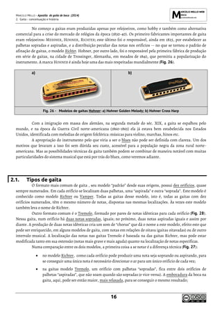 MARCELO MELLO - Apostila de gaita de boca (2014)
2. Gaita - conceituação e história
16
No começo a gaitas eram produzidas apenas por relojoeiros, como hobby e também como alternativa
comercial para a crise do mercado de relógios da época (1830-40). Os primeiro fabricantes importantes de gaita
eram relojoeiros: MESSNER, HOHNER, RICHTER; este último foi o responsável, ainda em 1825, por estabelecer as
palhetas sopradas e aspiradas, e a distribuição peculiar das notas nos orifícios -- no que se tornou o padrão de
afinação de gaitas, o modelo Richter. Hohner, por outro lado, foi o responsável pela primeira fábrica de produção
em série de gaitas, na cidade de Trossinger, Alemanha, em meados de 1840, que permitiu a popularização do
instrumento. A marca HOHNER é ainda hoje uma das mais respeitadas mundialmente (Fig. 26).
a) b)
Fig. 26 - Modelos de gaitas Hohner: a) Hohner Golden Melody; b) Hohner Cross Harp
Com a imigração em massa dos alemães, na segunda metade do séc. XIX, a gaita se espalhou pelo
mundo, e na época da Guerra Civil norte-americana (1860-1865) ela já estava bem estabelecida nos Estados
Unidos, identificada com melodias de origem folclórica: músicas para violino, marchas, hinos etc.
A apropriação do instrumento pelo que viria a ser o blues não pode ser definida com clareza. Um dos
motivos que levaram a isso foi sem dúvida seu custo, acessível para a população negra da zona rural norte-
americana. Mas as possibilidades técnicas da gaita também podem se combinar de maneira notável com muitas
particularidades do sistema musical que está por trás do blues, como veremos adiante.
2.1. Tipos de gaita
O formato mais comum de gaita , seu modelo “padrão” desde suas origens, possui dez orifícios, quase
sempre numerados. Em cada orifício se localizam duas palhetas, uma “aspirada” e outra “soprada”. Este modelo é
conhecido como modelo Richter ou Vamper. Todas as gaitas desse modelo, isto é, todas as gaitas com dez
orifícios numerados, têm o mesmo número de notas, dispostas nas mesmas localizações. Às vezes este modelo
também leva o nome de Richter.
Outro formato comum é o Tremolo, formado por pares de notas idênticas para cada orifício (Fig. 28).
Nessa gaita, num orifício há duas notas sopradas, iguais; no próximo, duas notas aspiradas iguais e assim por
diante. A produção de duas notas idênticas cria um som de “chorus” que dá o nome a este modelo, efeito este que
pode ser enriquecido, em alguns modelos de gaita, com notas em relações de oitava (gaitas oitavadas) ou de outro
intervalo musical. A localização das notas nas gaitas Tremolo é baseada na das gaitas Richter, mas pode estar
modificada tanto em sua extensão (notas mais grave e mais aguda) quanto na localização de notas específicas.
Numa comparação entre os dois modelos, a primeira coisa a se notar é a diferença técnica (Fig. 27):
• no modelo Richter, como cada orifício pode produzir uma nota seja soprando ou aspirando, para
se conseguir uma única nota é necessário direcionar o ar para um único orifício de cada vez;
• na gaitas modelo Tremolo, um orifício com palhetas “sopradas”, fica entre dois orifícios de
palhetas “aspiradas”, que não soam quando são sopradas (e vice-versa). A embocadura da boca na
gaita, aqui, pode ser então maior, mais relaxada, para se conseguir o mesmo resultado;
 