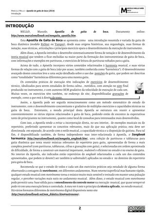 MARCELO MELLO - Apostila de gaita de boca (2014)
Introdução
2
INTRODUÇÃO
MELLO, Marcelo. Apostila de gaita de boca. Documento online:
http://www.marcelomelloweb.net/mmgaita_apostila.htm.
Esta Apostila de Gaita de Boca se apresenta como uma introdução resumida e variada da gaita de
boca diatônica (modelo Richter ou Vamper), desde suas origens históricas, sua organologia, suas formas de
notação, suas técnicas, articulações e principais exercício spara o desenvolvimento da execução do instrumento.
Além disso, a Apostila introduz e desenvolve sistematicamente forma de notação e de desenvolvimento da
teoria musical que tendem a ficar excluídas na maior parte da formação dos instrumentistas de gaita de boca,
com informações e exemplos em partituras, e exercícios de leitura de partituras voltados para a gaita.
Acima de tudo, a Apostila incorpora vários conteúdos relacionados à harmonia musical, e suas várias
formas de relação com a gaita de boca (não por acaso, também conhecida como “harmônica”). O desenvolvimento
avançado destes conceitos leva a uma seção detalhada sobre o uso das posições da gaita, que podem ser descritas
como “tonalidades” harmônicas diferentes para uma mesma gaita.
Os conteúdos práticos de execução têm indicações de exercícios de desenvolvimento
técnico, idealizados para serem estudados de forma calma , metódica, com atenção no som final
produzido no instrumento, e com aumento BEM gradativo da velocidade de execução de cada um.
Muitas vezes, os exercícios têm também, no endereço do site, disponibilizadas gravações de
exemplo, como a que está à direita do texto.
Assim, a Apostila pode ser seguida minuciosamente como um método sistemático de estudo do
instrumento, com o desenvolvimento concomitante e gradativo de múltiplos exercícios e capacidades técnicas na
gaita de boca. Entretanto, a meada principal desta Apostila se estrutura em reunir e apresentar
convenientemente os vários tópicos relacionados à gaita de boca, podendo então de encontro às expectativas
tanto de principiantes no instrumento, quanto como local de consultas para interessados mais desenvolvidos.
Com isso, a Apostila tende a evitar a incorporação direta, no seu interior, de exemplos musicais ou do
repertório, preferindo apresentar os conceitos relevantes, mais do que sua aplicação prática; esta deve ser
direcionada em separado, de acordo com o estilo musical, a capacidade técnica e a disposição do gaitista. Para tal
fim, é disponibilizado também, de forma independente mas inter-relacionada à Apostila, o Songbook
harmonica (http://marcelomelloweb.net/mmgaita_songbook.htm), uma coleção de partituras e tablaturas para
gaita diatônica que tenta reunir músicas relevantes do repertório para gaita, apresentadas de forma a mais
completa possível (com partituras, tablaturas, cifras e gravações com gaita), e selecionadas em ordem aproximada
de dificuldade, de forma a construir um material importante, maleável e eficiente no estudo e no ensino de gaita.
No interior da Apostila, são indicados então repertórios do songbook relacionados a cada um dos conteúdos
apresentados, que podem (e devem!) ser também (e sobretudo!) aplicados no estudo e no domínio do repertório
para gaita de boca.
Recomenda-se que o estudo de todos e cada um dos exercícios práticos seja estudado de alguma forma
observando a contagem do metrônomo, em diferentes andamentos. Num retorno superficial mas bastante rápido,
qualquer estudo musical com metrônomo torna o músico muito mais sensível e treinado em manter uma pulsação
regular, e perceber variações mais sutis no andamento musical. Além disso, o estudo musical com metrônomo
pode permitir uma base sólida para o entendimento docontrole motor na execução musical, que quase sempre só
pode vir em uma execução lenta e controlada. A meu ver é este o princípio da técnica aplicada, no estudo musical.
Há vários formatos diferentes de metrônomo digital disponíveis neste site
(http://marcelomelloweb.net/mm_didatico.htm#metronomo).
 