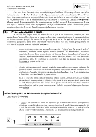 MARCELO MELLO - Apostila de gaita de boca (2014)
3. Notas, tablatura, embocadura
21
Cada uma destas formas de embocadura são úteis para finalidades diferentes (geralmente associado a
efeitos diferentes - ver Capítulo 4) e é recomendável que elas sejam estudadas alternadamente. O “bico” deixa a
língua livre para se movimentar, o que possibilitam entre outros a articulação de boca e o bend. O “linguado”, por
sua vez, dá um controle do uso de notas simultâneas, associadas com os princípios de harmonia (ver Capítulo 5).
A língua, quando destampa os orifícios das notas mais graves, “produz” um acorde de acompanhamento da nota
mais aguda, à direita da embocadura; o que permite a criação de interessantes padrões tanto rítmicos quanto
harmônicos (intervalos de 7a etc.). Este efeito também é chamado de vamping.
3.3. Primeiros exercícios e escalas
A partir de suas origens como um souvenir barato, a gaita é um instrumento concebido para soar
“aceitavelmente” seja qual for a forma que se executá-la. Isto é, suas notas estão dispostas de maneira a diminuir
ao mínimo qualquer “choque” de sonoridade desagradável entre notas. Ela pode ser soprada e aspirada
casualmente, que já tende a soar como naturalmente "musical" (a razão para isso, baseada principalmente em
princípios de harmonia, será visto melhor no Capítulo 5).
• Assim, o primeiro contato que recomendo com a gaita é “brincar” com ela, soprar (e aspirar!)
livremente, tentando imitar alguma melodia conhecida ou simplesmente produzindo
sequências de notas. Como as notas já estão pré-dispostas de uma forma, digamos, “musical” ou
“natural”, a gaita permite que esse primeiro contato familiarize o som da gaita e seu mecanismo
respiratório, além de possibilitar já desenvolver um tipo de postura necessária para
improvisação musical, mais tarde.
• É muito importante conseguir produzir uma única nota de cada vez, soprando ou aspirando. É o
primeiro objetivo técnico que um iniciante em gaita de boca deve ter. Muitos iniciantes se dão
melhor com o “linguado” no começo, mas a escolha da embocadura é livre. O correto na verdade
é desenvolver as duas embocaduras paralelamente.
Pode-se começar a tentar produzir uma única nota no orifício 4, soprando (mais fácil) e depois
aspirando (um pouco menos fácil). A boca (a embocadura) deve ser a mais relaxada possível, que
dê conta da execução de uma nota isolada. Assim que for mais fluente a execução de uma única
nota no buraco 4, pode-se tentar outros buracos, e inclusive uma sequência de notas formando
uma melodia.
Repertório sugerido para estudo inicial (Songbook harmonica):
Ode à alegria (Beethoven)
• A escala é um conjunto de notas em sequência que o instrumento musical pode produzir,
tocadas de forma sistemática e regular. Como treinamento de sequência de notas, as escalas são
a base dos exercícios técnicos da maior parte dos instrumentos musicais. As escalas listadas
abaixo desenvolvem tecnicamente a maior parte das exigências musicais da gaita de boca:
DO RE MI FA SOL LA
4 4 5 5 6 6
Fig. 38 - ESCALA PRIMÁRIA
 