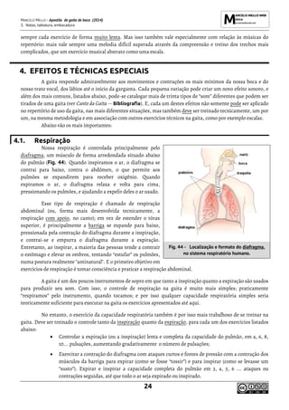MARCELO MELLO - Apostila de gaita de boca (2014)
3. Notas, tablatura, embocadura
24
sempre cada exercício de forma muito lenta. Mas isso também vale especialmente com relação às músicas do
repertório: mais vale sempre uma melodia difícil superada através da compreensão e treino dos trechos mais
complicados, que um exercício musical abstrato como uma escala.
4. EFEITOS E TÉCNICAS ESPECIAIS
A gaita responde admiravelmente aos movimentos e contrações os mais mínimos da nossa boca e do
nosso trato vocal, dos lábios até o início da garganta. Cada pequena variação pode criar um novo efeito sonoro, e
além dos mais comuns, listados abaixo, pode-se catalogar mais de trinta tipos de “som” diferentes que podem ser
tirados de uma gaita (ver Canto da Gaita -- Bibliografia). E, cada um destes efeitos não somente pode ser aplicado
no repertório de uso da gaita, nas mais diferentes situações, mas também deve ser treinado tecnicamente, um por
um, na mesma metodologia e em associação com outros exercícios técnicos na gaita, como por exemplo escalas.
Abaixo vão os mais importantes:
4.1. Respiração
Nossa respiração é controlada principalmente pelo
diafragma, um músculo de forma arredondada situado abaixo
do pulmão (Fig. 44). Quando inspiramos o ar, o diafragma se
contrai para baixo, contra o abdômen, o que permite aos
pulmões se expandirem para receber oxigênio. Quando
expiramos o ar, o diafragma relaxa e volta para cima,
pressionando os pulmões, e ajudando a expelir deles o ar usado.
Esse tipo de respiração é chamado de respiração
abdominal (ou, forma mais desenvolvida tecnicamente, a
respiração com apoio, no canto); em vez de estender o tórax
superior, é principalmente a barriga se expande para baixo,
pressionada pela contração do diafragma durante a inspiração,
e contrai-se e empurra o diafragma durante a expiração.
Entretanto, ao inspirar, a maioria das pessoas tende a contrair
o estômago e elevar os ombros, tentando “estufar” os pulmões,
numa postura realmente "antinatural". E o primeiro objetivo em
exercícios de respiração é tomar consciência e praticar a respiração abdominal.
A gaita é um dos poucos instrumentos de sopro em que tanto a inspiração quanto a expiração são usados
para produzir seu som. Com isso, o controle de respiração na gaita é muito mais simples; praticamente
“respiramos” pelo instrumento, quando tocamos; e por isso qualquer capacidade respiratória simples seria
teoricamente suficiente para executar na gaita os exercícios apresentados até aqui.
No entanto, o exercício da capacidade respiratória também é por isso mais trabalhoso de se treinar na
gaita. Deve ser treinado o controle tanto da inspiração quanto da expiração, para cada um dos exercícios listados
abaixo:
• Controlar a expiração (ou a inspiração) lenta e completa da capacidade do pulmão, em 4, 6, 8,
10... pulsações, aumentando gradativamente o número de pulsações;
• Exercitar a contração do diafragma com ataques curtos e fontes de pressão com a contração dos
músculos da barriga para expirar (como se fosse “tossir”) e para inspirar (como se levasse um
“susto”). Expirar e inspirar a capacidade completa do pulmão em 3, 4, 5, 6 ... ataques ou
contrações seguidas, até que todo o ar seja expirado ou inspirado.
Fig. 44 - Localização e formato do diafragma,
no sistema respiratório humano.
 