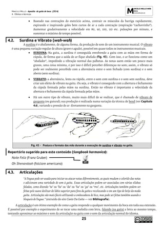 MARCELO MELLO - Apostila de gaita de boca (2014)
4. Efeitos e técnicas
25
• Baseado nas contrações do exercício acima, contrair os músculos da barriga rapidamente,
expirando e inspirando goles bem curtos de ar a cada contração (respiração “cachorrinho”).
Aumentar gradativamente a velocidade em 80, 90, 100, 110 etc. pulsações por minuto, e
sustentar o máximo de tempo possível.
4.2. Surdina e Vibrato (wah-wah)
A surdina é o abafamento, de alguma forma, da produção de som de um instrumento musical. O vibrato
é uma pequena variação regular de altura (grave e agudo), possível em quase todos os instrumentos musicais.
• SURDINA: Na gaita, a surdina é conseguida envolvendo a gaita com as mãos em forma de
cúpula, de forma que a saída do ar fique abafada (Fig. 45). Com isso, o ar funciona como um
“abafador”, impedindo a vibração normal das palhetas. As notas saem então um pouco mais
graves, uma coisa mínima, e por isso é difícil perceber diferenças no som; assim, o vibrato só
pode ser realmente percebido com a alternância entre o som fechado (com surdina) e o som
aberto (sem surdina).
• VIBRATO: a alternância, lenta ou rápida, entre o som com surdina e o som sem surdina, deve
criar um efeito de vibrato na gaita. Ou seja, o vibrato é conseguido com a abertura e fechamento
da cúpula formada pelas mãos na surdina. Então no vibrato é importante a velocidade da
abertura e fechamento da cúpula formada pelas mãos.
• Há um outro tipo de vibrato, muito mais difícil de se realizar, que é chamado de vibrato de
garganta (ou gutural); sua produção e realizada numa variação da técnica de bend (ver Capítulo
4.6), variando a pressão do ar diretamente na garganta.
Fig. 45 - Postura e formato das mão durante a execução de surdina e vibrato na gaita.
Repertório sugerido para este conteúdo (Songbook harmonica):
Noite Feliz (Franz Gruber)
Oh Shenandoah (folclore americano)
4.3. Articulações
“A língua pode ser usada para iniciar ou atacar notas diferentemente, as quais mudam o colorido das notas
e adicionam uma variedade de som à gaita. Essas articulações podem ser associadas com várias sílabas
faladas, como dizendo "ta" ou "ka" ou "da" ou "ha" ou "ga" ou “rra”, etc. Articulações também podem ser
feitas pele suave deslizar do lábio superior para fora da gaita e recolocando-o em um tipo de beijo da moda
gaita. Articulações são mais fáceis utilizando a embocadura de bico, mas pode ser feitas também usando o
bloqueio de língua.” (extraído do site Canto Da Gaita — ver Bibliografia).
A articulação é um ótimo exemplo de como a gaita responde a qualquer movimento da boca em toda sua extensão.
É possível por exemplo o experimento de se tocar uma melodia com letra, falando (na gaita) a letra ao mesmo tempo,
tentando aproximar ao máximo o som da articulação na gaita com o som da articulação normal do idioma.
 