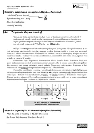 MARCELO MELLO - Apostila de gaita de boca (2014)
4. Efeitos e técnicas
26
Repertório sugerido para este conteúdo (Songbook harmonica):
Leãozinho (Caetano Veloso)
À primeira vista (Chico César)
All my loving (Beatles)
Yesterday (Beatles)
4.4. Tongue blocking (ou vamping)
“Usando esta técnica, acordes rítmicos e melodia podem ser tocados ao mesmo tempo. Normalmente é
tocado um acorde contendo a nota da melodia, e então as notas do acorde são bloqueadas ou liberadas com a
língua. Efeitos similares podem ser conseguidos abrindo e fechando a embocadura ou deslizando a gaita de
uma nota isolada para um acorde.” (The JT30 Site — ver Bibliografia).
Ou seja, o acorde é produzido retirando-se a língua da gaita, no “linguado” (ver capítulo anterior). E isso
pode ser feito de maneira rítmica e regular, seguindo ou não o ritmo da melodia (e aí nesse caso tem-se dois
ritmos, o da melodia e o dos acordes -- difícil de realizar). Durante a execução dos vampings, é importante não se
esquecer da melodia a partir da qual são tocadas as harmonias; caso contrário, entre outras coisas, o gaitista pode
se perder na execução da melodia.
Geralmente a língua bloqueia dois ou três orifícios do lado esquerdo da nota da melodia, o lado mais
grave, tradicionalmente associado ao acompanhamento harmônico. Mas às vezes o acompanhamento pode ser
feito com notas mais agudas, à direita da nota da melodia. É importante então ser capaz de executar as duas
possibilidades, com vampings mais graves ou mais agudos que a nota da melodia.
Outro efeito parecido com o vamping é a combinação de notas com intervalos (ver Capítulo 7) grandes,
tampando com a língua os orifícios entre estas notas (Fig. 46). Surgem assim as quintas (tampando um orifício
com a língua e deixando soar seus adjacentes), as oitavas e as sétimas, (tampando dois orifícios com a língua e
deixando soar seus adjacentes). Um trinado entre estas notas (uma variação rápida entre as notas, provocada pelo
movimento rápido da língua) é chamado de Tongue Switch Shimmer.
3 4 5 6 7
SOL DO MI SOL DO
SI RE FA LA SI
Fig. 46 - Diagrama da embocadura de
bloqueio de língua (tongue blocking).
Repertório sugerido para este conteúdo (Songbook harmonica):
When the saints go marching in (folclore americano)
Asa Branca (Luiz Gonzaga /Humberto Teixeira)
Língua Boca
 