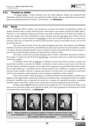 MARCELO MELLO - Apostila de gaita de boca (2014)
4. Efeitos e técnicas
27
4.5. Trinados ou shakes
“Um balanço (shake) é a rápida alternância entre dois orifícios adjacentes. Balanços são normalmente feitos
balançando a cabeça de um lado para outro, mas também pode ser feito movendo a gaita, ou combinando os dois movimentos.
Balanços mais sofisticados podem incluir bends”. (Canto Da Gaita — ver Bibliografia).
4.6. Bends
É bastante difícil se explicar o que exatamente, ou mesmo de que forma são produzidos os bends. Os
estudos científicos sobre o assunto ainda são poucos. Basicamente o que acontece no bend (em inglês “dobrar”,
“flexionar”), é uma mudança de alguma parte da boca, que muda a corrente de ar de tal forma que a palheta da
gaita não consegue mais vibrar normalmente e passa a produzir uma nota mais grave. Mas a forma como isso
acontece permite um controle espantoso da entonação da nota, de tal maneira que pode vir a se tornar quase
instintivo. Além disso, os bends têm um timbre peculiar que hoje é quase um estereótipo do que o som de uma
gaita de boca deve ser.
Esse é um aspecto do bend. O outro diz respeito às notas que ele produz. Elas ampliam as possibilidades
melódicas e harmônicas do instrumento, possibilitando notas que a gaita a princípio não pode produzir; e a forma
e os lugares onde são produzidas permite à gaita se adequar a sistema musical do blues de maneira visceral, a
ponto de não se poder distinguir qual possa ter vindo primeiro, o bend ou o blues.
Para mudar a corrente de ar passando pela gaita, pode-se mudar a embocadura, apertando ao máximo o
bico na gaita. Eu chamo esse tipo de bend de bend de boca, e não aprovo muito seu uso, pelo alcance limitado e
timbre fraco, apagado.
O “verdadeiro” bend é feito na garganta, só “afinando” no trato bucal. Deve-se começar a praticar este
tipo de bend no orifício 4, aspirado. Na verdade, o movimento é mais ou menos o mesmo que o de se falar um
“GU” bem gutural, profundo na garganta. Há um lugar exato na garganta que quando flexionado produz o bend.
Ele só surgirá depois que a musculatura estiver treinada; enquanto isso a tendência é a garganta se espremer
tanto que acaba cortando a saída do ar. Quando isso acontece é um bom sinal; é nos momentos de antes desse
corte do ar que começam a surgir mudanças na nota, que depois se ampliarão e criarão os bends.
Como o bend envolve a flexão da garganta, a produção de bends é bem mais difícil se realizada com o
linguado, sendo o bico simples a embocadura padrão para se produzir bends. A produção de bends é um trabalho
demorado e trabalhoso, que se desenvolve de acordo com o aumento da capacidade da própria musculatura
envolvida. Quanto mais se fizer, melhor vai sair, mesmo que no começo os progressos possam ser lentos.
As figuras abaixo (Fig. 47) mostram trechos de uma imagem de “raio x” do movimento da língua e trato
vocal, em um movimento similar ao da produção de bends, com o alto da garganta se estreitando até se fechar
inteiramente (fonte: Canto da Gaita – ver Bibliografia).
Fig. 47 - Imagens anatômicas, de ressonância magnética, mostrando o movimento da boca e da língua
no ato de deglutição (o “engolir’). É aproximadamente o mesmo movimento muscular exigido
para se produzir o bend na gaita diatônica.
 