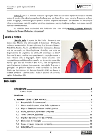 MARCELO MELLO - Apostila de gaita de boca (2014)
Introdução
3
ATENÇÃO: todas as músicas, exercícios e gravações foram usadas com o objetivo exclusivo de estudo e
ensino de música. Elas não visam nenhum fim lucrativo e não foram feitas com a intenção de quebrar nenhum
direito de copyright, como aliás grande parte do material disponível na internet. Desautorizo o uso de qualquer
cópia ou trecho deste material para fins lucrativos, e peço que o uso ou citação de qualquer parte deste material
seja devidamente indicado.
O conteúdo deste documento está licenciado com uma Licença Creative Commons Atribuição-
NãoComercial-CompartilhaIgual 4.0Internacional.
SOBRE O AUTOR
Marcelo Mello é natural de São Paulo. Formou-se em
Composição Musical pela Universidade de Campinas - UNICAMP,
onde teve aulas com JOSÉ EDUARDO GRAMANI, JOSÉ AUGUSTO MANNIS,
NIZA TANK, ALMEIDA PRADO, LÍVIO TRAGTENBERG entre outros. Em sua
tese de mestrado em Neurolingüística, defendida em 2003 no
Departamento de Lingüística da UNICAMP (orientação da Prof.ª
EDWIGES MORATO), realizou uma pesquisa sobre cognição musical e
suas relações com a linguagem. Entre outras atuações, teve
composições para violão erudito gravadas por GILSON ANTUNES (São
Paulo) e pelo TRIO DE VIOLÕES DE SÃO PAULO, além de significativa
experiência como professor, instrumentista e arranjador de grupos e
gravações. Foi professor regular de várias disciplinas do curso de
Música da UNIVERSIDADE DO SAGRADO CORAÇÃO (USC), em Bauru, e
também professor e Coordenador do curso de TÉCNICO EM REGÊNCIA
na Etec de Ourinhos (SP).
SUMÁRIO
INTRODUÇÃO........................................................................................................................................... 2
SOBRE O AUTOR ....................................................................................................................................................................3
SUMÁRIO .................................................................................................................................................. 3
1. ELEMENTOS DE TEORIA MUSICAL .............................................................................................. 6
1.1. Propriedades do som musical ................................................................................................. 6
1.2. Notas musicais, pauta, clave, linha suplementar ................................................................. 6
1.3. Figuras de tempo, barras de colcheia, pausas...................................................................... 8
1.4. Ritmo, compasso, fórmula de compasso .............................................................................. 9
1.5. Tom e semitom, acidentes .................................................................................................... 11
1.6. Ligadura de valor, ponto de aumento ................................................................................. 12
1.7. Elementos de repetição ........................................................................................................ 13
1.8. Grupo irregular, compasso composto.................................................................................. 13
1.9. BIBLIOGRAFIA.......................................................................................................................... 14
Foto:
Alexandra
Ayello
 